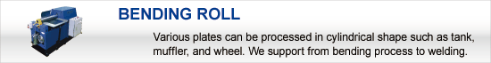 BENDING ROLL:Various plates can be processed in cylindrical shape such as tank, muffler, and wheel. We support from bending process to welding.